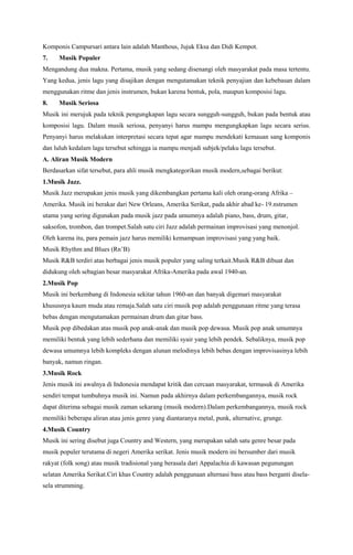 Komponis Campursari antara lain adalah Manthous, Jujuk Eksa dan Didi Kempot.
7.

Musik Populer

Mengandung dua makna. Pertama, musik yang sedang disenangi oleh masyarakat pada masa tertentu.
Yang kedua, jenis lagu yang disajikan dengan mengutamakan teknik penyajian dan kebebasan dalam
menggunakan ritme dan jenis instrumen, bukan karena bentuk, pola, maupun komposisi lagu.
8.

Musik Seriosa

Musik ini merujuk pada teknik pengungkapan lagu secara sungguh-sungguh, bukan pada bentuk atau
komposisi lagu. Dalam musik seriosa, penyanyi harus mampu mengungkapkan lagu secara serius.
Penyanyi harus melakukan interpretasi secara tepat agar mampu mendekati kemauan sang komponis
dan luluh kedalam lagu tersebut sehingga ia mampu menjadi subjek/pelaku lagu tersebut.
A. Aliran Musik Modern
Berdasarkan sifat tersebut, para ahli musik mengkategorikan musik modern,sebagai berikut:
1.Musik Jazz.
Musik Jazz merupakan jenis musik yang dikembangkan pertama kali oleh orang-orang Afrika –
Amerika. Musik ini berakar dari New Orleans, Amerika Serikat, pada akhir abad ke- 19.nstrumen
utama yang sering digunakan pada musik jazz pada umumnya adalah piano, bass, drum, gitar,
saksofon, trombon, dan trompet.Salah satu ciri Jazz adalah permainan improvisasi yang menonjol.
Oleh karena itu, para pemain jazz harus memiliki kemampuan improvisasi yang yang baik.
Musik Rhythm and Blues (Rn’B)
Musik R&B terdiri atas berbagai jenis musik populer yang saling terkait.Musik R&B dibuat dan
didukung oleh sebagian besar masyarakat Afrika-Amerika pada awal 1940-an.
2.Musik Pop
Musik ini berkembang di Indonesia sekitar tahun 1960-an dan banyak digemari masyarakat
khususnya kaum muda atau remaja.Salah satu ciri musik pop adalah penggunaan ritme yang terasa
bebas dengan mengutamakan permainan drum dan gitar bass.
Musik pop dibedakan atas musik pop anak-anak dan musik pop dewasa. Musik pop anak umumnya
memiliki bentuk yang lebih sederhana dan memiliki syair yang lebih pendek. Sebaliknya, musik pop
dewasa umumnya lebih kompleks dengan alunan melodinya lebih bebas dengan improvisasinya lebih
banyak, namun ringan.
3.Musik Rock
Jenis musik ini awalnya di Indonesia mendapat kritik dan cercaan masyarakat, termasuk di Amerika
sendiri tempat tumbuhnya musik ini. Namun pada akhirnya dalam perkembangannya, musik rock
dapat diterima sebagai musik zaman sekarang (musik modern).Dalam perkembangannya, musik rock
memiliki beberapa aliran atau jenis genre yang diantaranya metal, punk, alternative, grunge.
4.Musik Country
Musik ini sering disebut juga Country and Western, yang merupakan salah satu genre besar pada
musik populer terutama di negeri Amerika serikat. Jenis musik modern ini bersumber dari musik
rakyat (folk song) atau musik tradisional yang berasala dari Appalachia di kawasan pegunungan
selatan Amerika Serikat.Ciri khas Country adalah penggunaan alternasi bass atau bass berganti diselasela strumming.

 