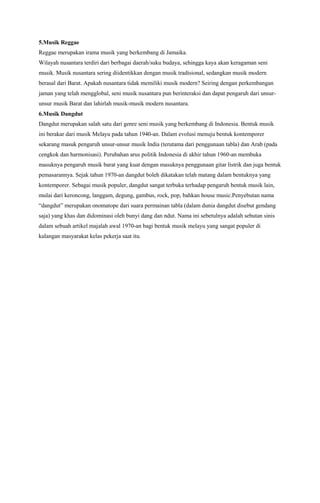 5.Musik Reggae
Reggae merupakan irama musik yang berkembang di Jamaika.
Wilayah nusantara terdiri dari berbagai daerah/suku budaya, sehingga kaya akan keragaman seni
musik. Musik nusantara sering diidentikkan dengan musik tradisional, sedangkan musik modern
berasal dari Barat. Apakah nusantara tidak memiliki musik modern? Seiring dengan perkembangan
jaman yang telah mengglobal, seni musik nusantara pun berinteraksi dan dapat pengaruh dari unsurunsur musik Barat dan lahirlah musik-musik modern nusantara.
6.Musik Dangdut
Dangdut merupakan salah satu dari genre seni musik yang berkembang di Indonesia. Bentuk musik
ini berakar dari musik Melayu pada tahun 1940-an. Dalam evolusi menuju bentuk kontemporer
sekarang masuk pengaruh unsur-unsur musik India (terutama dari penggunaan tabla) dan Arab (pada
cengkok dan harmonisasi). Perubahan arus politik Indonesia di akhir tahun 1960-an membuka
masuknya pengaruh musik barat yang kuat dengan masuknya penggunaan gitar listrik dan juga bentuk
pemasarannya. Sejak tahun 1970-an dangdut boleh dikatakan telah matang dalam bentuknya yang
kontemporer. Sebagai musik populer, dangdut sangat terbuka terhadap pengaruh bentuk musik lain,
mulai dari keroncong, langgam, degung, gambus, rock, pop, bahkan house music.Penyebutan nama
“dangdut” merupakan onomatope dari suara permainan tabla (dalam dunia dangdut disebut gendang
saja) yang khas dan didominasi oleh bunyi dang dan ndut. Nama ini sebetulnya adalah sebutan sinis
dalam sebuah artikel majalah awal 1970-an bagi bentuk musik melayu yang sangat populer di
kalangan masyarakat kelas pekerja saat itu.

 