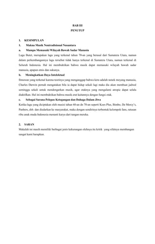 BAB III
PENUTUP

1.

KESIMPULAN

1.

Makna Musik Nontradisional Nusantara

a.

Mampu Memasuki Wilayah Bawah Sadar Manusia

Lagu Butet, merupakan lagu yang terkenal tahun 70-an yang berasal dari Sumatera Utara, namun
dalam perkembangannya lagu tersebut tidak hanya terkenal di Sumatera Utara, namun terkenal di
Seluruh Indonesia. Hal ini membuktikan bahwa musik dapat memasuki wilayah bawah sadar
manusia, apapun etnis dan sukunya.
b.

Meningkatkan Daya Intelektual

Ilmuwan yang terkenal karena teorinya yang menganggap bahwa kera adalah nenek moyang manusia,
Charles Darwin pernah mengatakan bila ia dapat hidup sekali lagi maka dia akan membuat jadwal
seminggu sekali untuk mendengarkan musik, agar otaknya yang mengalami atropic dapat selalu
diaktifkan. Hal ini membuktikan bahwa musik erat kaitannya dengan fungsi otak.
c.

Sebagai Sarana Pelepas Ketegangan dan Dahaga Dalam Jiwa

Ketika lagu yang diciptakan oleh musisi tahun 60-an dn 70-an seperti Koes Plus, Bimbo, De Mercy’s,
Panbers, dsb. dan diedarkan ke masyarakat, maka dengan sendirinya terbentuk kelompok fans, ratusan
ribu anak muda Indonesia menanti karya dari tangan mereka.

2.

SARAN

Makalah ini masih memiliki berbagai jenis kekurangan olehnya itu kritik yang sifatnya membangun
sangat kami harapkan.

 
