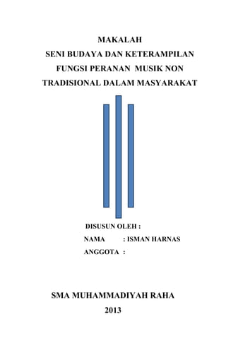 MAKALAH
SENI BUDAYA DAN KETERAMPILAN
FUNGSI PERANAN MUSIK NON
TRADISIONAL DALAM MASYARAKAT

DISUSUN OLEH :
NAMA

: ISMAN HARNAS

ANGGOTA :

SMA MUHAMMADIYAH RAHA
2013

 