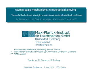 Atomic-scale mechanisms in mechanical alloying Towards the limits of strength in ductile nano-structured bulk materials D. Raabe, Y.J. Li, P. Choi, X. Sauvage*, R. Kirchheim**, K. Hono*** Düsseldorf, Germany WWW.MPIE.DE d.raabe@mpie.de *     Physique des Matériaux, University Rouen, France **    Max-Planck-Institut andPhysicsDpt. University Göttingen, Germany ***  NIMS, Japan Thanksto:  R. Pippan, J. D. Embury ISMANAM Conference    8, July2010      ETH Zürich 