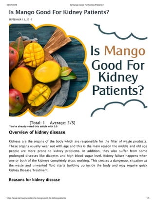 09/07/2019 Is Mango Good For Kidney Patients?
https://www.karmaayurveda.in/is-mango-good-for-kidney-patients/ 1/3
Is Mango Good For Kidney Patients?
SEPTEMBER 13, 2017
 [Total: 1    Average: 5/5]
You've already voted this article with 5.0
Overview of kidney disease
Kidneys are the organs of the body which are responsible for the filter of waste products.
These organs usually wear out with age and this is the main reason the middle and old age
people are more prone to kidney problems. In addition, they also suffer from some
prolonged diseases like diabetes and high blood sugar level. Kidney failure happens when
one or both of the kidneys completely stops working. This creates a dangerous situation as
the waste and unwanted fluid starts building up inside the body and may require quick
Kidney Disease Treatment.
Reasons for kidney disease
 