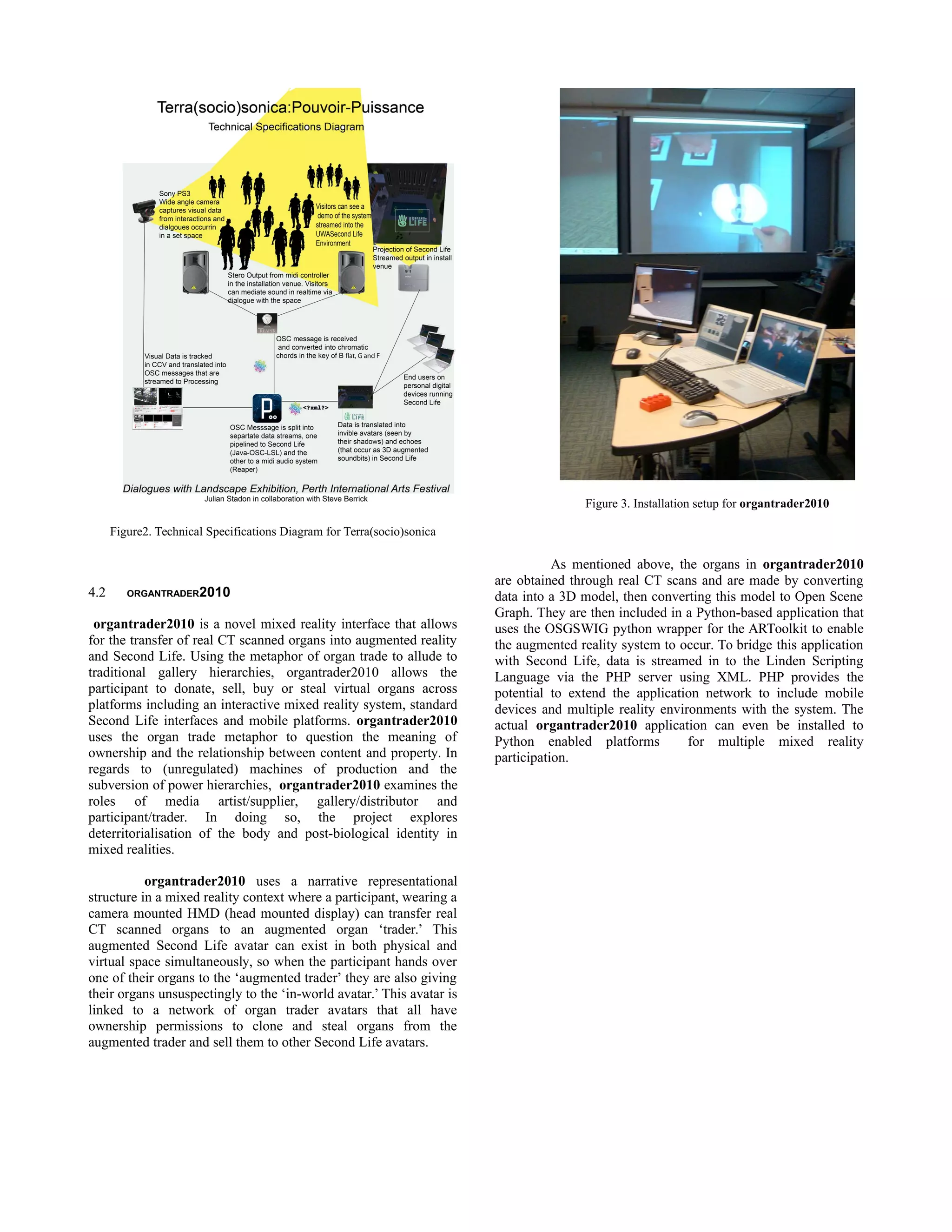 Figure 3. Installation setup for organtrader2010

      Figure2. Technical Specifications Diagram for Terra(socio)sonica

                                                                                    As mentioned above, the organs in organtrader2010
                                                                         are obtained through real CT scans and are made by converting
4.2      ORGANTRADER2010                                                 data into a 3D model, then converting this model to Open Scene
                                                                         Graph. They are then included in a Python-based application that
 organtrader2010 is a novel mixed reality interface that allows          uses the OSGSWIG python wrapper for the ARToolkit to enable
for the transfer of real CT scanned organs into augmented reality        the augmented reality system to occur. To bridge this application
and Second Life. Using the metaphor of organ trade to allude to          with Second Life, data is streamed in to the Linden Scripting
traditional gallery hierarchies, organtrader2010 allows the              Language via the PHP server using XML. PHP provides the
participant to donate, sell, buy or steal virtual organs across          potential to extend the application network to include mobile
platforms including an interactive mixed reality system, standard        devices and multiple reality environments with the system. The
Second Life interfaces and mobile platforms. organtrader2010             actual organtrader2010 application can even be installed to
uses the organ trade metaphor to question the meaning of                 Python enabled platforms          for multiple mixed reality
ownership and the relationship between content and property. In          participation.
regards to (unregulated) machines of production and the
subversion of power hierarchies, organtrader2010 examines the
roles of media artist/supplier, gallery/distributor and
participant/trader. In doing so, the project explores
deterritorialisation of the body and post-biological identity in
mixed realities.

           organtrader2010 uses a narrative representational
structure in a mixed reality context where a participant, wearing a
camera mounted HMD (head mounted display) can transfer real
CT scanned organs to an augmented organ ‘trader.’ This
augmented Second Life avatar can exist in both physical and
virtual space simultaneously, so when the participant hands over
one of their organs to the ‘augmented trader’ they are also giving
their organs unsuspectingly to the ‘in-world avatar.’ This avatar is
linked to a network of organ trader avatars that all have
ownership permissions to clone and steal organs from the
augmented trader and sell them to other Second Life avatars.
 