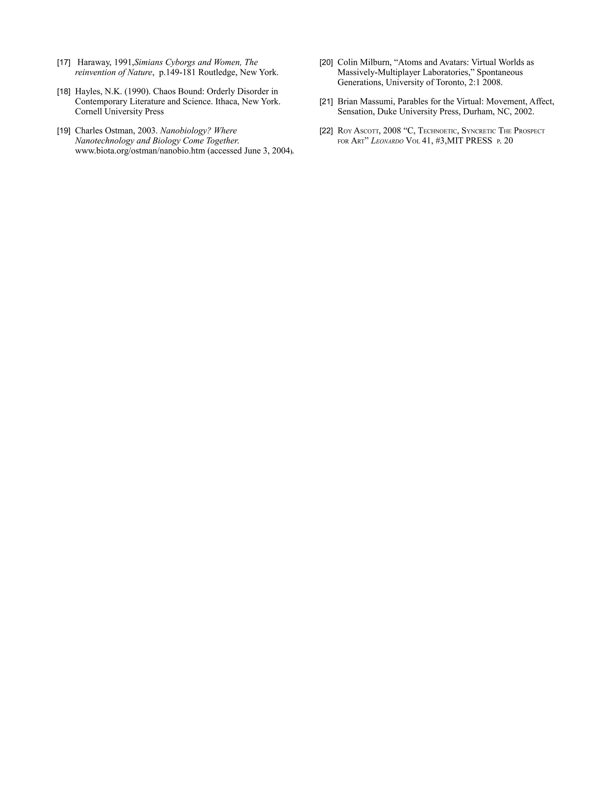 [17] Haraway, 1991,Simians Cyborgs and Women, The               [20] Colin Milburn, “Atoms and Avatars: Virtual Worlds as
    reinvention of Nature, p.149-181 Routledge, New York.           Massively-Multiplayer Laboratories,” Spontaneous
                                                                    Generations, University of Toronto, 2:1 2008.
[18] Hayles, N.K. (1990). Chaos Bound: Orderly Disorder in
    Contemporary Literature and Science. Ithaca, New York.      [21] Brian Massumi, Parables for the Virtual: Movement, Affect,
    Cornell University Press                                        Sensation, Duke University Press, Durham, NC, 2002.

[19] Charles Ostman, 2003. Nanobiology? Where                   [22] ROY ASCOTT, 2008 “C, TECHNOETIC, SYNCRETIC THE PROSPECT
    Nanotechnology and Biology Come Together.                       FOR   ART” LEONARDO VOL 41, #3,MIT PRESS P. 20
    www.biota.org/ostman/nanobio.htm (accessed June 3, 2004).
 