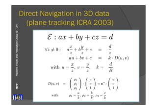 B 
z 
the corresponding location u, v) on = 
the , plane in (2) 
the other 
image. In indoor environments many surfaces can approximated with planes E. 
Machine Vision and Perception MVP Group @ TUM 
Direct Navigation in 3D data 
(plane tracking ICRA 2003) 
with B describing the distance between the cameras 
of the stereo system [16]. 
We estimate the disparity D(u, v) of the plane E 
at an image point (u, v) using the unit focal length 
camera (f=1) projection to 
Ix refers image. We neglect series. The system Decomposition error term: e(u, ⎡ 
E : ax + by + cz = d In a stereo !system z̸= 0 : a 
with non-verged, unit focal 
x 
z 
+ b 
y 
z 
+ c = 
d 
z 
length (f=1) cameras the au + image bv + c = planes k · D(u, v) are (3) 
coplanar. 
x 
z 
y 
z 
d 
B 
this case, the disparity with u = 
, value v = 
, D(k= 
u, v) of a point (u,the image can be estimated from its depth z to 
The vector n = (a b c)T is normal to the plane E 
and describes the orientation of the plane relative to 
the camera. 
The equation (3) can be written in the form 
D(u, v) = 
B 
z 
, ⎛ 
⎞ 
⎛ 
⎞ 
⎛ 
⎞ 
ρ1 
u 
u 
with B describing D(u, v) the = 
⎝ 
distance ρ2 
⎠ · 
⎝ 
v 
between ⎠ = n∗ · 
⎝ 
v 
the ⎠ (4) 
cameras 
magnitude linearizing about image. series. Decomposition error ⎡ 
⎢⎢⎣ 
D(u, v) = 
B 
z 
, (2) 
with B describing the distance between the cameras 
of the stereo system [16]. 
We estimate the disparity D(u, v) of the plane E 
at an image point (u, v) using the unit focal length 
camera (f=1) projection to 
!z̸= 0 : a 
x 
z 
+ b 
y 
z 
+ c = 
d 
z 
au + bv + c = k · D(u, v) (3) 
with u = 
x 
z 
, v = 
y 
z 
, k= 
d 
B 
The vector n = (a b c)T is normal to the plane E 
and describes the orientation of the plane relative to 
the camera. 
The equation (3) can be written in the form 
D(u, v) = 
⎛ 
⎝ 
ρ1 
ρ2 
ρ3 
⎞ 
⎠ · 
⎛ 
⎝ 
u 
v 
1 
⎞ 
⎠ = n∗ · 
⎛ 
⎝ 
u 
v 
1 
⎞ 
⎠ (4) 
with ρ1 = 
a 
k 
, ρ2 = 
b 
k 
, ρ3 = 
c 
k 
This form uses modified parameters ρ1, ρ2, ρ3 of the 
plane E relating the image data u, v to D(u, v). 
magnitude for linearizing the expression about p. 
E(δp) ≈ 
& 
Here, ⎢⎢⎣ 
e(u1, v1) 
e(u1, v2) 
. . . . . . . . . 
e(um, vn) 
⎤ 
⎥⎥⎦ 
2.2.2 Mask Management 
Thus far, we have of a the approach to a mask into the weighting matrix pixel’s inclusion  