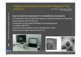 Machine Vision and Perception MVP Group @ TUM 
Adaptive and Generic Accelerated Segment Test 
(AGAST) 
Improvements necessary for embedded processors: 
• full exploration of the configuration space by backward-induction (no learning) 
• binary decision tree (not ternary) 
• computation of the actual probability and processing costs 
(no greedy algorithm) 
• automatic scene adaption by tree switching (at no cost) 
• various corner pattern sizes (not just one) 
No drawbacks! 
Mair, Hager, Burschka, Suppa, Hirzinger 
ECCV, Springer, 2010 
E. Rosten 
 