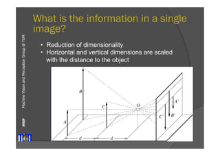 Machine Vision and Perception MVP Group @ TUM 
What is the information in a single 
image? 
• Reduction of dimensionality 
• Horizontal and vertical dimensions are scaled 
Distant objects are smaller 
with the distance to the object 
11/02/06 Vision, Darius Burschka 
 