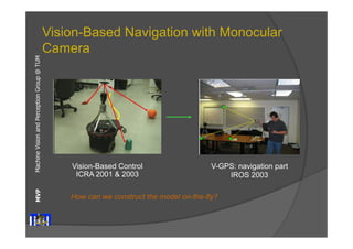 Machine Vision and Perception MVP Group @ TUM 
Vision-Based Navigation with Monocular 
Camera 
Vision-Based Control 
ICRA 2001 & 2003 
V-GPS: navigation part 
IROS 2003 
How can we construct the model on-the-fly? 
 