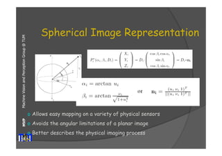 Machine Vision and Perception MVP Group @ TUM 
Spherical Image Representation 
o Allows easy mapping on a variety of physical sensors 
o Avoids the angular limitations of a planar image 
o Better describes the physical imaging process 
 