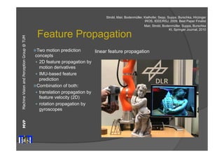 Machine Vision and Perception MVP Group @ TUM 
Strobl, Mair, Bodenmüller, Kielhofer, Sepp, Suppa, Burschka, Hirzinger 
Feature Propagation 
ž Two motion prediction 
concepts 
— 2D feature propagation by 
motion derivatives 
— IMU-based feature 
prediction 
ž Combination of both: 
— translation propagation by 
feature velocity (2D) 
— rotation propagation by 
gyroscopes 
IROS, IEEE/RSJ, 2009, Best Paper Finalist 
Mair, Strobl, Bodenmüller, Suppa, Burschka 
linear feature propagation 
KI, Springer Journal, 2010 
 
