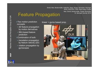 Machine Vision and Perception MVP Group @ TUM 
Feature Propagation 
ž Two motion prediction 
concepts 
— 2D feature propagation 
by motion derivatives 
— IMU-based feature 
prediction 
ž Combination of both: 
— translation propagation 
by feature velocity (2D) 
— rotation propagation by 
gyroscopes 
Strobl, Mair, Bodenmüller, Kielhofer, Sepp, Suppa, Burschka, Hirzinger 
IROS, IEEE/RSJ, 2009, Best Paper Finalist 
Mair, Strobl, Bodenmüller, Suppa, Burschka 
KI, Springer Journal, 2010 
linear + gyros based prop. 
 