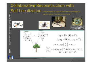 00325805, Collaborative Exploration - Vision Since we cannot rely on any extrinsic calibration, we perform of the extrinsic parameters directly from the current observation. find the transformation parameters (R, T) in (3) defining the between the coordinate frames of the two cameras. Each camera coordinate frame. 
Collaborative Reconstruction with 
Self-Localization (CVPR Workshop on Vision in Action: Efficient strategies for 
Collaborative Exploration - Vision in Action Since we cannot rely on any extrinsic calibration, we perform the calibration 
Collaborative Exploration - Vision in Action Since we cannot rely on any extrinsic calibration, we perform the calibration 
V2 = R ∗ (V1 + T) inria-Machine Vision and Perception MVP Group @ TUM 
of the extrinsic parameters directly from the current observation. We need find the transformation parameters (R, T) in (3) defining the transformation 
between the coordinate frames of the two cameras. Each camera defines its coordinate frame. 
of the extrinsic parameters directly from the current observation. We need find the transformation cognitive agents parameters in complex environments) 
(R, T) in (3) defining the transformation 
between the coordinate frames of the two cameras. Each camera defines its own 
coordinate frame. 
4 DariusBurschka 
2.1 3D Reconstruction from Motion Stereo 
In our system, the cameras undergo an arbitrary motion (R, T) which results 
in two independent observations (n1,n2) of a point P. The equation (3) can written using (2) as 
2.1 3D Reconstruction from Motion Stereo 
In our system, the cameras undergo an arbitrary motion (R, T) which results 
in two independent observations (n1,n2) of a point P. The equation (3) can written using (2) as 
λ2n2 = R ∗ (λ1n1 + T). We need to find the radial distances (λ1, λ2) along the incoming rays to estimate 
the 3D coordinates of the point. We can find it by re-writing (4) to 
λ2n2 = R ∗ (λ1n1 + T). We need to find the radial distances (λ1, λ2) !along λ1 
(−Rn1, n2)" the = R incoming · T 
rays to estimate 
the 3D coordinates of the point. We can find it λ2 by re-writing (4) to 
λ2 " = (−Rn1, n2)−∗ · R · T = D−∗ · R · T 
λ2 " = R · T 
!λ1 
(−Rn1, n2)!λ1 
We use in (5) the pseudo inverse matrix D−∗ to solve for the two unknown distances (λ1, λ2). A pseudo-inverse matrix to D can be calculated according 
version 1 - 30 Sep 2008 
Fig. 2. Collaborative 3D reconstruction from 2 independently moving cameras. 
directional system with a large field of view. 
!λ1 
λ2 " = (−Rn1, n2)−∗ · R · T = D−∗ · R · T 
to 
D−∗ = (DT · D)−1 ·DT. The pseudo-inverse operation finds a least square approximation satisfying overdetermined set of three equations with two unknowns (λ1, λ2) in (5). to calibration and detection errors, the two lines V1 and V2 in Fig. 2 do necessarily intersect. Equation (5) calculates the position of the point along 
each line closest to the other line. 
We decided to use omnidirectional systems in-stead 
We use in (5) the pseudo inverse matrix D−∗ to solve for the two unknown distances (λ1, λ2). A pseudo-inverse matrix to D can be calculated according 
of fish-lens cameras, because their single view-point 
property [2] is essential for our combined 
localization and reconstruction approach (Fig. 3). 
This property allows an easy recovery of the viewing 
angle of the virtual camera with the focal point F 
(Fig. 3) directly from the image coordinates (ui, νi). 
A standard perspective camera can be mapped on 
our generic model of an omnidirectional sensor. The 
only limitation of a standard perspective camera is 
version 1 - 30 Sep 2008 
causes occlusions between the agents although the target is still in view of both 
cameras. 
Our approach offers a robust initialization method for the system presented 
in [3]. The original approach relied on an essential method to initialize the 
3D structure in the world. Our system gives a more robust initialization method 
minimizing the image error directly. The limited space of this paper does not 
allow a detailed description of this part of the system. The recursive approach 
from [3] is used to maintain the radial distance λx. 
3 Results 
Our flying systems use omnidirectional mirrors like the one depicted in Fig. 6 
Fig. 6. Flying agent equipped with an omnidirectional sensor pointing upwards. 
We tested the system on several indoor and outdoor sequences with two cam-eras 
observing the world through different sized planar mirrors (Fig. 4) using a 
Linux laptop computer with a 1.2 GHz Pentium Centrino processor. The system 
was equipped with 1GB RAM and was operating two Firewire cameras with 
standard PAL resolution of 768x576. 
3.1 Accuracy of the Estimation of Extrinsic Parameters 
We used the system to estimate the extrinsic motion parameters and achieved 
results comparable with the extrinsic camera calibration results. We verified 
the parameters by applying them to the 3D reconstruction process in (5) and 
achieved measurement accuracy below the resolution of our test system. This 
reconstruction was in the close range of the system which explains the high 
inria-00325805, version 1 - 30 Sep 2008 
of the camera f=1) (ui, νi) to 
ni = 
(ui, νi, 1)T 
||(ui, νi, 1)T || 
. We rely on the fact that each camera can see the partner and the wants to reconstruct at the same time. 
In our system, Camera 1 observes the position of the focal point 2 along the vector T, and the point P to be reconstructed along simultaneously (Fig. 2). The second camera (Camera 2) uses its own frame to reconstruct the same point P along the vector V2. The point by this camera has modified coordinates [10]: 
2.1 3D Reconstruction from Motion Stereo 
In our system, the cameras undergo an arbitrary motion (R, in two independent observations (n1,n2) of a point P. The equation written using (2) as 
λ2n2 = R ∗ (λ1n1 + T). We need to find the radial distances (λ1, λ2) along the incoming the 3D coordinates of the point. We can find it by re-writing (λ1 
(−Rn1, n2)!" = R · T 
λ2 !λ1 
λ2 " = (−Rn1, n2)−∗ · R · T = D−∗ · R · T 
to 
- 30 Sep 2008 
We use in (5) the pseudo inverse matrix D−∗ to solve for the 2008 
D−∗ = (DT · D)−1 ·DT. The pseudo-inverse operation finds a least square approximation satisfying 1 We notice the similarity between the equations (1) and (5). Equation 00325805,  