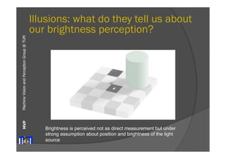 Machine Vision and Perception MVP Group @ TUM 
Illusions: what do they tell us about 
our brightness perception? 
Brightness is perceived not as direct measurement but under 
strong assumption about position and brightness of the light 
source 
 