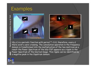 Examples 
Machine Vision and Perception MVP Group @ TUM 
H(u,v) is a periodic function with period T =1/d, therefore, every d 
there exist a zero crossing. The convolution operation in the frequency 
domain is transformed into the multiplication of the two matrices as a 
result the Power Spectrum of the blur PSF appears as a ripple in the 
Power Spectrum of the blurred image. This ripple can be identified by 
a negative peak in the Cepstrum domain. 
50 
 