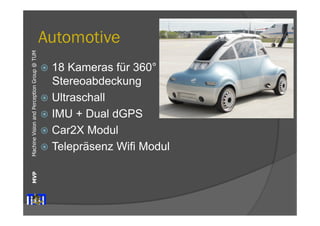 Machine Vision and Perception MVP Group @ TUM 
Automotive 
ž 18 Kameras für 360° 
Stereoabdeckung 
ž Ultraschall 
ž IMU + Dual dGPS 
ž Car2X Modul 
ž Telepräsenz Wifi Modul 
 
