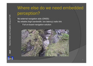Machine Vision and Perception MVP Group @ TUM 
Where else do we need embedded 
perception? 
70 
" No external navigation aids (GNSS) 
" No reliable (high bandwidth, low latency) radio link 
" Full on-board navigation solution 
 