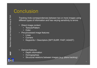 Machine Vision and Perception MVP Group @ TUM 
Conclusion 
75 
Tracking rinds correspondences between two or more images using 
different types of information and has varying sensitivity to errors 
• Direct image content 
• Texture/Pattern 
• Color 
• Pre-processed image features 
• Lines 
• Corners 
• Keypoints + Descriptors (SIFT,SURF, FAST, AGAST) 
• Derived features 
• Depth information 
• Homographies 
• Structural relations between images (e.g. plane tracking) 
 