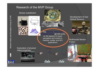 Machine Vision and Perception MVP 
Group @ TUM 
Research of the MVP Group 
Sensor substitution 
Exploration of physical 
object properties 
Development of new 
Optical Sensors 
Multimodal Sensor 
Fusion 
The Machine Vision and 
Perception Group @TUM works 
on the aspects of visual 
perception and control in 
medical, mobile, and HCI 
applications 
 