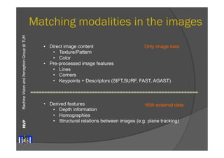 Machine Vision and Perception MVP Group @ TUM 
Matching modalities in the images 
• Direct image content 
• Texture/Pattern 
• Color 
• Pre-processed image features 
Only image data 
• Lines 
• Corners 
• Keypoints + Descriptors (SIFT,SURF, FAST, AGAST) 
• Derived features 
With external data 
• Depth information 
• Homographies 
• Structural relations between images (e.g. plane tracking) 
 
