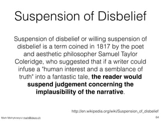 Suspension of Disbelief 
Suspension of disbelief or willing suspension of 
disbelief is a term coined in 1817 by the poet ...