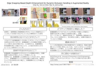 Edge Snapping-Based Depth Enhancement for Dynamic Occlusion Handling in Augmented Reality
Chao Du, Yen-Lin Chen, Mao Ye, and Liu Ren
University of Kentucky, Bosch Research, Bosch Research, and Bosch Research
距離画像をバイラテラルフィルタを用いて補正した場合と，
提案手法を用いた場合での結果を比較し，評価．
3シーンにおいて，提案手法を用いて，仮想物体と実物体のオ
クルージョン対処を行い，先行研究と比較し，結果が改善され
ていることを確認．
シーン内の物体同士の色の特徴が似ている場合は，物体の境界
線にエッジが強く発生しないため，うまくいかないことがある．
複雑なシーンの場合，エッジが多く発生するため，距離画像と
RGB画像でエッジの対応が取れない可能性がある．
[4] [S.Dong et al., Journal of Computing in Civil Engineering]：
AR時にリアルタイムでオクルージョンに対処する方法に関す
る先行研究．
AR時に，仮想物体と現実物体のオクルージョンを動的なシー
ンに対しても対処できるアルゴリズムの開発を行った研究
これまでにも距離画像センサを用いてオクルージョンに対処す
る研究は行われてきたが，距離画像センサの精度の問題により，
エッジ部分に歪みが発生する．この研究では，距離情報を
RGB画像を用いて補正することで，この歪みを抑えたオク
ルージョン対処を行っている
距離画像とRGB画像それぞれのエッジの情報を利用し，距離
画像では歪みが発生したエッジを補正している．
具体的には，距離画像による物体のエッジを点に分け，図2の
ように，距離情報のエッジである赤線上の緑の点を，物体の
エッジである紫色の点に補正し，距離画像のエッジの補正を
行っている
どんなもの？
先行研究と比べてどこがすごい？
技術や手法のキモはどこ？
どうやって有効だと検証した？
議論はある？
次に読むべき論文は？
2016/10/21 B4 堀田勝
キーワード
図2 補正のイメージ図
Occlusion Handling, Depth Enhancement, Edge Snapping
歪み発生
動画
https://vimeo.com/178817780 実行結果や，アルゴリズムの説明
 
