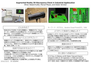 Augmented Reality 3D Discrepancy Check in Industrial Appliocation
Oliver Wasenmuller, Marcel Meyer, and Didier Stricker
DFKI – German Research Center for Artificial Intelligence
CoRBSベンチマークとICL-NUMベンチマークを用いて3つの項
目を評価①再構成の精度の高さを4つの既存手法と比較評価 ②
参照モデルと再構成モデルの位置合わせの正確さを評価③2つ
のモデルのずれの検出の正確さを評価．
また各処理にかかった時間を計測して処理時間を評価
参照モデルと再構成モデルの位置合わせに幾何学的な特徴点し
か使うことができず，色やテクスチャといった情報を特徴点と
して利用できない．
R. B. Rusu, N. Blodow, and M. Beetz. Fast point feature
histograms (fpfh) for 3D registration. In IEEE International
Conference on Robotics and Automation (ICRA), pages 3212–
3217. IEEE, 2009.←位置合わせに使用した特徴抽出に関する論文
RGB-Dカメラを用いて3次元再構成し，再構成モデル（Voxel
データ）と参照モデルを位置合わせ，2つのモデルのずれ量を
検出する．これらの処理をリアルタイムかつ高精度に行ってい
る．工場などでの実利用を想定．
再構成マッピングの精度が高い．参照モデルと再構成モデルの
位置合わせを高速に行うことができる新しい半自動位置合わせ
アルゴリズム．参照モデルと再構成モデルのずれ量の計算を正
確，高速に計算している．
高精度な再構成のためにRGB-Dカメラの光軸中心に近い画素
だけ利用し，再構成モデルを高精度に作成
①特徴を用いて2つのモデルを粗く揃える②ICPを用いて正確
にそろえる．この2つの処理をユーザがタイミングを指定でき
る半自動位置合わせアルゴリズム．
VDBボクセル構造を用いた距離計算による高速なずれ検出．
どんなもの？
先行研究と比べてどこがすごい？
技術や手法のキモはどこ？
どうやって有効だと検証した？
議論はある？
次に読むべき論文は？
2016/10/21 B4 両角泰希
キーワード：ボクセル，Iterative Closet Point(ICP)，VDB
 