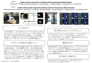 EyeAR: Empiric Evaluation of Refocusable Augmented Reality System
Aitor Rovira*1, Rompapas Damien Constantine*1, Christian Sandor*1, Takafumi Taketomi*1, Hirokazu Kato*1, and Sei Ikeda*2
*1Nara Institute of Science and Technology and *2Ritsumeikan University
オプティカルシースルーシステムであること，カメラのパラ
メータを使う代わりにユーザの目を計測して利用すること．
また，LFDのアプローチとの違いは，関連するサブセットの中
でディスプレイしか使用していないこと．
焦点深度の違いを正しく修正するために，それぞれの柱と半透
明ディスプレイとの距離が重要となってくる．また，オートレ
フケラトメータを使うと，仮想の柱を見抜きやすくなると考え
られ，被験者の学習効果や性別によっては仮想の柱が見抜きに
くくなる場合もある．
[D. Constantine Rompapas et al., IEEE ISMAR 2015]
[P. Kan et al., Eurographics 2012]
人の目を測定し，それに基づいてリフォーカスすることができ
るディスプレイ．オートレフケラトメーターを用いて近視・遠
視・乱視などの有無や程度を測定し数値化し，その値を基に
MRのシーンを構成する．DemoではそれをMicrosoft Hololens
で体験でき，Posterではプロトタイプの有用性を確認した．
ユーザからそれぞれ異なる距離にある赤・青・緑の柱(うち1つ
は仮想)を用意し，それを被験者に見せ，どの色が仮想の柱か
を当ててもらうテストをした．それを以下の2つの仮説のもと
検証した．【①オートレフケラトメーターがオンのとき，被験
者はどれが仮想の柱か分からずに選ぶはずだろう②オートレフ
ケラトメータがオフのとき，オンのときよりも正解率が上がる
だろう】オンとオフの場合を調べ，結果的には，仮想の青い柱
と実物の青い柱を区別することができないという結果になった．
どんなもの？
どうやって有効だと検証した？
先行研究と比べてどこがすごい？
議論はある？
次に読むべき論文は？
2016/10/21 B4 松永知典
EyeAR
(Poster)
(Demo)
EyeAR: Refocusable Augmented Reality Content through Eye Measurements
Rompapas Damien Constantine*1, Aitor Rovira*1, Sei Ikeda*2, Alexander Plopski*1, Takafumi Taketomi*1, Christian Sandor*1, and Hirokazu Kato*1
*1Nara Institute of Science and Technology and *2Ritsumeikan University
Near-eye LFD
Keywords: Raytracing / Augmented Reality / Physically Based AR /
Depth of Field / Optical Defocus
 