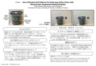 Use of Random Dot Patterns for Achieving X-Ray Vision with
Stereoscopic Augmented Reality Displays
Sanaz Ghasemi, Mai Otsuki, and Paul Milgram
University of Toronto, University of Tsukuba, University of Toronto
ランダムドットの大きさと密度を変えて被験者実験を行い，
(a)実物の表面の情報が欠落しているか，(b)透明度の知覚はど
のくらいかを確かめた．(a)には信号検出理論，(b)にはサース
トンの一対比較法を用いた．
まだ評価のみに留まっており，今後は実行可能性や研究全体の
有効性について広げていきたい．実物とCGの距離を熟慮し，3
次元の異なる曲面の平面を持つソリッドな物体に描画すること
を目指す．
視覚的なノイズについての論文
[4] V. Interrante, Illustrating Transparency: Communicating the 3D
shape of layered transparent surfaces via texture, Unpublished
Doctoral dissertation, Univ. North Carolina at Chapel Hill, 1996.
実物のうしろにCGがある時，実物の表面にランダムドットを
描画するとCGが実物の奥にあるように見える．このとき，
ドットの大きさと密度をどのように変更すると表面の透明度を
保ちつつCGの透視ができるか確かめる．
①ランダムドットを添付すること，②実物の表面のテクス
チャに依存しないこと，③すべてステレオのディスプレイを用
いること
同じ研究グループの過去の研究とは異なり，CGをランダム
ドットで上書きしないようにしている．これは，両眼視差とオ
クルージョンという奥行き手がりをお互いに衝突させないため
である．また，ステレオの画像から奥行き情報を取得し，テク
スチャを描画する位置を決めている．
どんなもの？
先行研究と比べてどこがすごい？
技術や手法のキモはどこ？
どうやって有効だと検証した？
議論はある？
次に読むべき論文は？
キーワード：両眼立体視，透過表現，X-ray Vision
2016/10/25 M2 松木ひとみ
追加資料
（ステレオ画像）
(Poster)
 