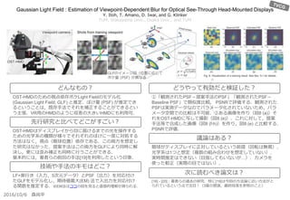 Gaussian Light Field : Estimation of Viewpoint-Dependent Blur for Optical See-Through Head-Mounted Displays
Y. Itoh, T. Amano, D. Iwai, and G. Klinker
TUM, Wakayama Univ., Osaka Univ., and TUM
①「観測されたPSF－提案手法のPSF」「観測されたPSF－
Baseline PSF」で類似度比較． PSNRで評価する．観測された
PSFは実測データなのでパラメータ化されていないため，パラ
メータ空間での比較は不可能．②ある画像を作り（図8 (a)）そ
れをOST-HMDに写して撮影（図8 (e)）．これに対して，提案
手法等で合成した画像（図8 (f-h)）を作り，図8 (e) と比較する．
PSNRで評価．
眼球がディスプレイに正対しているという前提（回転は無視）．
光学系は1つと想定（複数の組み合わせを想定していない）．
実時間推定はできない（目指してもいないが…）．カメラを
使った較正（実際の目ではない）．
[16] - [20]：著者らの過去の研究．特に[19]は今回の方法論に近い方法がと
られているという点で注目！（3章の冒頭，最終段落を参照のこと）
OST-HMDのための視点依存ボケLight Fieldのモデル化
(Gaussian Light Field; GLF) と推定．ぼけ量 (PSF) が推定でき
るということは，既存手法でそれを補正することができるとい
う主張．VR用のHMDのように収差の大きいHMDにも利用可．
OST-HMDはディスプレイから目に届けるまでの光を操作する
ための光学系の種類が様々でそれぞれのぼけに一度に対処する
方法はなく，視点（眼球位置）依存である．この両方を想定し
た研究はなかった．提案手法はこの両方をGLFにより同時に解
決し，更には歪み補正も同時に行うことができる．
基本的には，著者らの前回の手法[19]を利用したという印象．
LF+奥行き（入力，5次元データ）とPSF（出力）を対応付け
たGLFをモデル化し，期待値最大(EM) 法で入出力を対応付け
る関数を推定する．※EM法はココの図を見ると直感的理解が得られる．
どんなもの？
先行研究と比べてどこがすごい？
技術や手法のキモはどこ？
どうやって有効だと検証した？
議論はある？
次に読むべき論文は？
2016/10/6 森尚平
GLFのイメージ図（位置に応じて
ボケ量 (PSF) が異なる
 