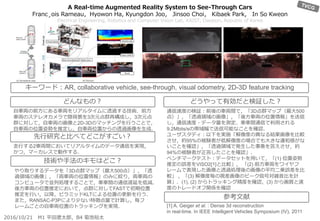 A Real-time Augmented Reality System to See-Through Cars
Franc¸ois Rameau，Hyowon Ha, Kyungdon Joo， Jinsoo Choi， Kibaek Park， In So Kweon
Electrical Engineering, Robotics and Computer Vision Lab, KAIST, Daejeon, Republic of Korea
通信速度の検証：前後の車両間で，「3D点群マップ（最大500
点）」，「透過領域の画像」，「後方車両の位置情報」を送信
し，通信速度・データ量を測定．車車間通信で利用される
9.2Mbits/sの帯域幅で送信可能なことを確認．
ユーザスタディ：以下を実施「解像度の異なる結果画像を比較
させ，約95%の被験者が低解像度の場合でも大きな違和感がな
いことを確認」，「透過領域で発生した事象を答えさせ，約
94%の被験者が正答したことを確認」．
ベンチマークテスト：データセットを用いて，「(1) 位置姿勢
推定の誤差をVISO2[1]と比較」， 「(2) 前方車両をワイヤフ
レームで表現した画像と透過処理後の画像の平均二乗誤差を比
較」 ，「(3) 解像度毎の視差画像のピーク信号対雑音比を計
算」．(1), (2) からトラッキング精度を確認，(3) から画質と速
度のトレードオフ関係を確認
[1] A. Geiger et al. : Dense 3d reconstruction
in real-time. In IEEE Intelligent Vehicles Symposium (IV), 2011
自車両の前方にある車両をリアルタイムに透過する技術．前方
車両のステレオカメラで隠背景を3次元点群再構成し，3次元点
群に対して，自車両の画像と2D-3Dのマッチングを行うことで，
自車両の位置姿勢を推定し，自車両位置からの透過画像を生成．
走行する2車両間においてリアルタイムのデータ通信を実現，
かつ，マーカレスで動作する．
やり取りするデータを「3D点群マップ（最大500点）」，「透
過領域の画像」，「両車両の位置情報」のみに絞り，両車両の
コンピュータで並列処理することで，車車間の通信遅延を低減．
後方車両の位置推定において，点群に対してFASTで初期位置
推定を行い，以降，ピラミッドKLTによる位置の更新を行う．
また，RANSAC-P3Pにより少ない特徴点量で計算し，毎フ
レームごとの自車両位置のトラッキングを実現．
どんなもの？
先行研究と比べてどこがすごい？
技術や手法のキモはどこ？
どうやって有効だと検証した？
参考文献
2016/10/21 M1 平田遼太郎，B4 菊池裕太
キーワード：AR, collaborative vehicle, see-through, visual odometry, 2D-3D feature tracking
 