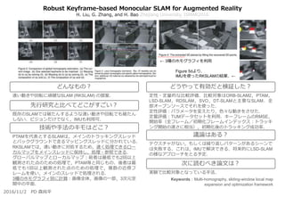 Robust Keyframe-based Monocular SLAM for Augmented Reality
H. Liu, G. Zhang, and H. Bao Zhejiang University, ISMAR2016
定性・定量的な比較評価．比較対象はORB-SLAM2，PTAM，
LSD-SLAM，RDSLAM，SVO，DT-SLAMと主要なSLAM．全
部オープンソースでそれを使った．
定性評価：パラメータを変えたり，色々な動きをさせた．
定量評価：TUMデータセットを利用．キーフレームのRMSE，
開始率（全フレーム／初期化フレームインデックス：トラッキ
ング開始の速さに相当），初期化後のトラッキング成功率．
テクスチャがない，もしくは繰り返しパターンがあるシーンで
は失敗する．これは，IMUで解決できる．将来的にLSD-SLAM
の様なアプローチをとる予定．
実験で比較対象となっている手法．
速い動きや回転に頑健なSLAM (RKSLAM) の提案．
既存のSLAMでは破たんするような速い動きや回転でも破たん
しない．ビジョンだけでなく，IMUも利用可．
PTAMを代表とするSLAMは，メインのトラッキングスレッド
とバックグラウンドで走るマッピングスレッドに分かれている．
RKSLAMでは，速い動きに対処するため，速く処理できるロー
カルマップをメインスレッドに保持し，処理・参照できる．
グローバルマップとローカルマップ：前者は最低でも2回以上
観測された点のための処理で，PTAM等と同じもの．後者は最
低でも1回以上観測された点のための処理で，複数の近傍フ
レームを使い，メインのスレッドで処理される．
3種のホモグラフィ別に計算：画像全体，画像の一部，3次元空
間中の平面．
どんなもの？
先行研究と比べてどこがすごい？
技術や手法のキモはどこ？
どうやって有効だと検証した？
議論はある？
次に読むべき論文は？
2016/11/2 PD 森尚平
Keywords：Multi-homography, sliding-window local map
expansion and optimization framework
Figure 5dより．
IMUを使ったRKSLAMの結果．←
← 3種のホモグラフィを利用
 