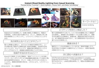 2016/10/21 M1 石橋朋果
Instant Mixed Reality Lighting from Casual Scanning
Thomas Richter-Trummer1,2, Denis Kalkofen1, Jinwoo Park3, and Dieter Schmalstieg1
1Graz University of Technology, 2Bongfish GmbH, 3Korea Advanced Institute of Science and Technology
様々な照明条件下において，いくつかの対象物に対して提案手
法を適用し，実物体である真値データと目視で比較した．提案
手法を適用する対象物は，拡散反射，鏡面反射の両方を含むも
の，また鏡面反射はあまりなく，主に拡散反射をするものなど
様々なものを使用した．
静的なシーンのみを前提としているため，物体が移動したり，
形状が変化する物体には適用することできない．照明の指向性
が限定されている．
[23] Perceptual global illumination cancellation in complex
projection environments.←この手法のように，RGB色空間を使
用する代わりに，LAB色空間を使用して，物体の色情報を扱お
うとしている．
RGB-Dカメラを使用して，任意に取得した情報から，物体の
反射特性，入射光の両方を推定する．そして，実物体と同じ物
体を実環境にレンダリングし，リライティングを行うことがで
きる．
様々な準備は必要なく，またカメラの動きを制限せずに，ユー
ザが無作為に取得する情報を基に物体を再構成，反射率を求め
ることにより，セルフシャドウ，鏡面反射の再現を行いリライ
ティングすることで，高精度な結果を得ることができる．
どんなもの？
先行研究と比べてどこがすごい？
技術や手法のキモはどこ？
どうやって有効だと検証した？
議論はある？
次に読むべき論文は？
Kinectから取得した3次元情報を，物体ごとにメッシュを分割し，
インバースレンダリングにより放射輝度伝搬を用いて入射光と物
体の反射特性を求める．そして，分割したテクスチャ付きメッ
シュから，鏡面反射係数を求める．これらにより，リライティン
グを行う．
キーワードは？
inverse rendering
 