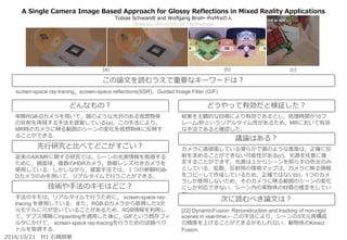 A Single Camera Image Based Approach for Glossy Reflections in Mixed Reality Applications
Tobias Schwandt and Wolfgang Broll←PixMixの人
Ilmenau University of Technology
結果を主観的な目視により有効であるとし，処理時間が10フ
レーム/秒というリアルタイム性があるため，MRにおいて有効
な手法であると確認した．
カメラに直接面している滑らかで鏡のような表面は，正確に反
射を求めることができない可能性がある(c)．光源を任意に推
定することができず，光源は上からシーンを照らす白色光のみ
としている．拡散，反射用の環境マップは，カメラに映る情報
をコピーして作成しているため，正確ではない(b)．1つのカメ
ラしか使用しないため，そのカメラに映る範囲のシーンの変化
にしか対応できない．シーン内の実物体の材質の推定をしてい
ない．
[22] DynamicFusion: Reconstruction and tracking of non-rigid
scenes in real-time.←この手法により，シーンの3次元再構成
の精度を上げることができるかもしれない．動物体のKinect
Fusion.
従来のAR/MRに関する研究では，シーンの光源情報を取得する
ために，鏡面球，複数のHDRカメラ，魚眼レンズ付きカメラを
使用している．しかしながら，提案手法では，１つの単眼RGB-
Dカメラのみを用いて．リアルタイムで行うことができる．
手法のキモは，リアルタイムで行うために， screen-space ray-
tracing を使用している．また，RGB-Dカメラから取得した3次
元モデルに穴が空いていることがあるため，RGB情報を利用し
て，デプス情報にInpaintingを適用した後に，GIFという既存フィ
ルタにかけて， screen-space ray-tracingを行うための法線ベク
トルを取得する．
どんなもの？
技術や手法のキモはどこ？
どうやって有効だと検証した？
議論はある？
次に読むべき論文は？
単眼RGB-Dカメラを用いて，鏡のような光沢のある仮想物体
の反射を再現する手法を提案している(a)．この手法により，
MR時のカメラに映る範囲のシーンの変化を仮想物体に反映す
ることができる．
先行研究と比べてどこがすごい？
2016/10/21 M1 石橋朋果
screen-space ray-tracing，screen-space reflections(SSR)，Guided Image Filter (GIF)
この論文を読むうえで重要なキーワードは？
(a) (b) (c)
 