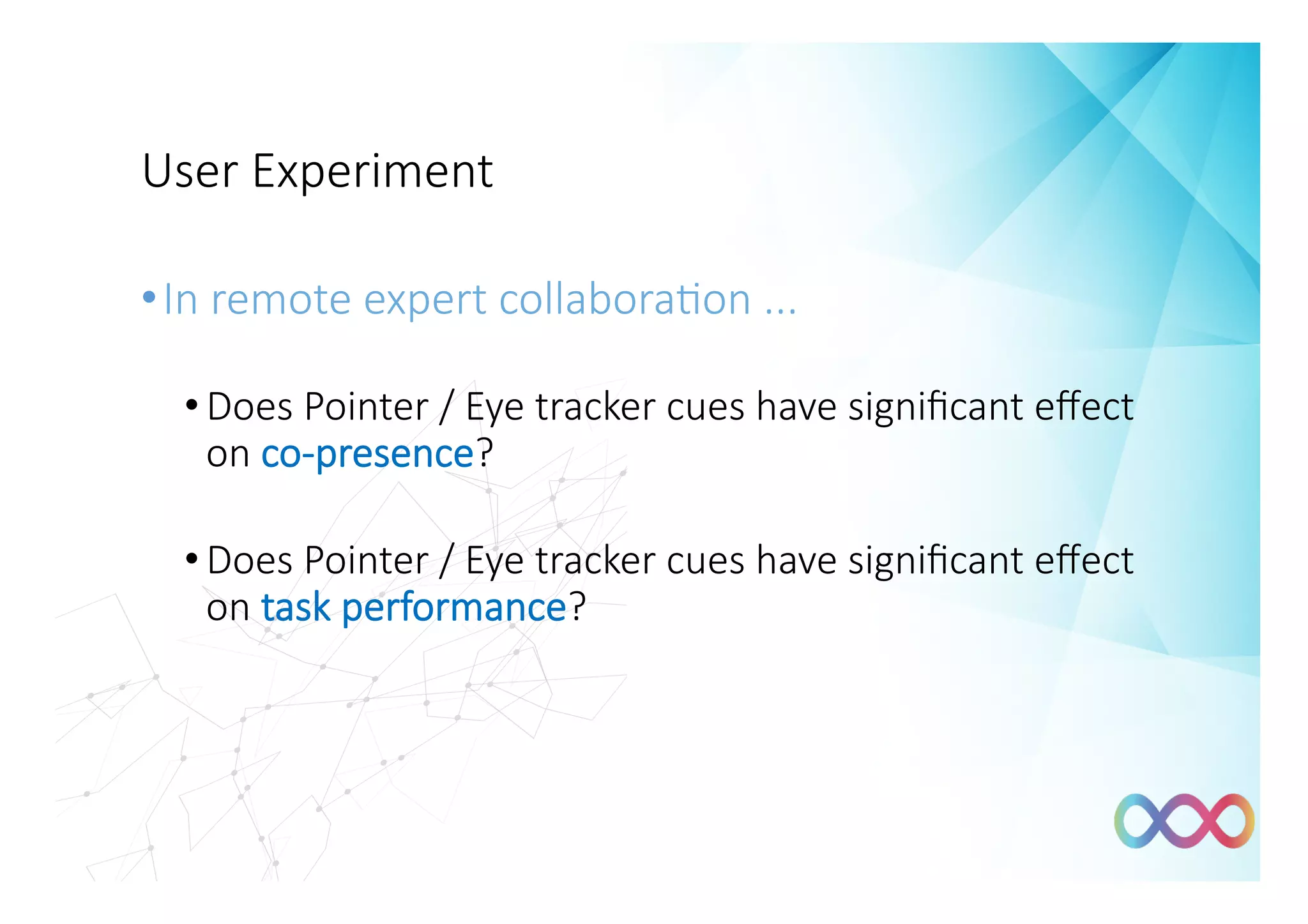User Experiment
• In remote expert collabora#on ... 
• Does Pointer / Eye tracker cues have signiﬁcant eﬀect
on co-presence?
• Does Pointer / Eye tracker cues have signiﬁcant eﬀect
on task performance?
 