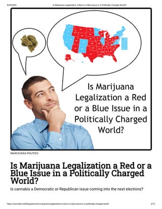 8/24/2020 Is Marijuana Legalization a Red or a Blue Issue in a Politically Charged World?
https://cannabis.net/blog/opinion/is-marijuana-legalization-a-red-or-a-blue-issue-in-a-politically-charged-world 2/12
MARIJUANA POLITICS
Is Marijuana Legalization a Red or a
Blue Issue in a Politically Charged
World?
Is cannabis a Democratic or Republican issue coming into the next elections?
 