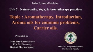 Indian System of Medicine
Unit 2 : Naturopathy, Yoga, & Aromatherapy practices
Topic : Aromatherapy, Introduction,
Aroma oils for common problems,
Carrier oils.
Presented by :
Miss Shruti Ashok Salve
F. Y. M. Pharmacy
Dept. of Pharmacognosy M.G.V’s College of Pharmacy,
Panchavati, Nashik.
 
