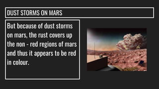 DUST STORMS ON MARS
But because of dust storms
on mars, the rust covers up
the non - red regions of mars
and thus it appears to be red
in colour.