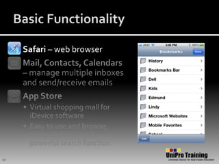 Basic FunctionalitySafari – web browserMail, Contacts, Calendars – manage multiple inboxes and send/receive emailsApp StoreVirtual shopping mall for iDevice softwareEasy to use and browse; comprehensive and powerful search function10