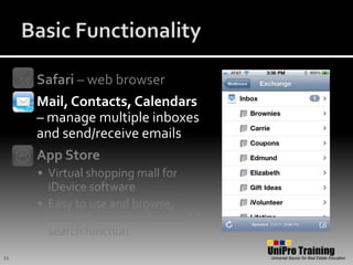 Basic FunctionalitySafari – web browserMail, Contacts, Calendars – manage multiple inboxes and send/receive emailsApp StoreVirtual shopping mall for iDevice softwareEasy to use and browse; comprehensive and powerful search function11