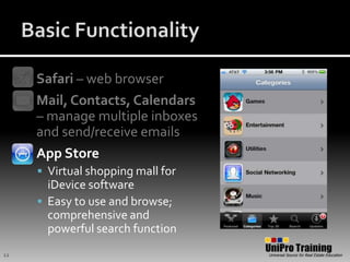 Basic FunctionalitySafari – web browserMail, Contacts, Calendars – manage multiple inboxes and send/receive emailsApp StoreVirtual shopping mall for iDevice softwareEasy to use and browse; comprehensive and powerful search function12