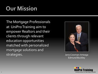 Our MissionThe Mortgage Professionalsat UniPro Training aim to empower Realtors and their clients through relevant education opportunities matched with personalized mortgage solutions and strategies.Janis Cowman-ArteagaEdmund Buckley2