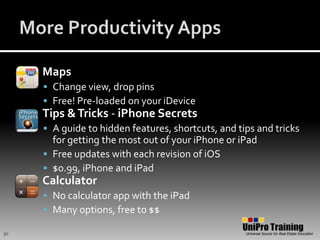 More Productivity AppsMapsChange view, drop pinsFree! Pre-loaded on your iDeviceTips & Tricks - iPhone SecretsA guide to hidden features, shortcuts, and tips and tricks for getting the most out of your iPhone or iPadFree updates with each revision of iOS$0.99, iPhone and iPadCalculatorNo calculator app with the iPadMany options, free to $$30