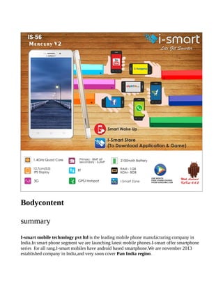 Bodycontent
summary
I-smart mobile technology pvt ltd is the leading mobile phone manufacturing company in
India.In smart phone segment we are launching latest mobile phones.I-smart offer smartphone
series for all rang.I-smart mobiles have android based smartphone.We are november 2013
established company in India,and very soon cover Pan India region.
 