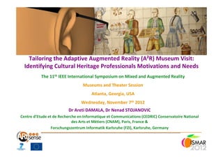 Tailoring the Adaptive Augmented Reality (A²R) Museum Visit:
  Identifying Cultural Heritage Professionals Motivations and Needs
           The 11th IEEE International Symposium on Mixed and Augmented Reality
                                 Museums and Theater Session
                                      Atlanta, Georgia, USA
                                Wednesday, November 7th 2012
                         Dr Areti DAMALA, Dr Nenad STOJANOVIC
Centre d’Etude et de Recherche en Informatique et Communications (CEDRIC) Conservatoire National
                            des Arts et Métiers (CNAM), Paris, France &
                 Forschungszentrum Informatik Karlsruhe (FZI), Karlsruhe, Germany
 