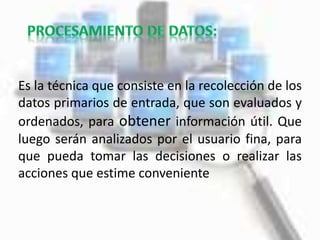 Es la técnica que consiste en la recolección de los
datos primarios de entrada, que son evaluados y
ordenados, para obtener información útil. Que
luego serán analizados por el usuario fina, para
que pueda tomar las decisiones o realizar las
acciones que estime conveniente
 