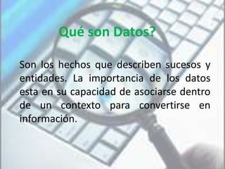 Qué son Datos?
Son los hechos que describen sucesos y
entidades. La importancia de los datos
esta en su capacidad de asociarse dentro
de un contexto para convertirse en
información.
 