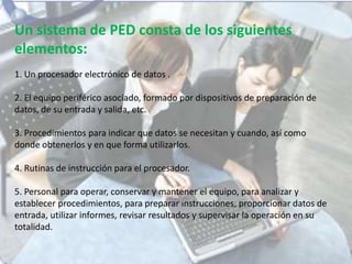 Un sistema de PED consta de los siguientes
elementos:
1. Un procesador electrónico de datos .
2. El equipo periférico asociado, formado por dispositivos de preparación de
datos, de su entrada y salida, etc.
3. Procedimientos para indicar que datos se necesitan y cuando, así como
donde obtenerlos y en que forma utilizarlos.
4. Rutinas de instrucción para el procesador.
5. Personal para operar, conservar y mantener el equipo, para analizar y
establecer procedimientos, para preparar instrucciones, proporcionar datos de
entrada, utilizar informes, revisar resultados y supervisar la operación en su
totalidad.
 
