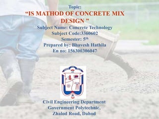 Topic:
“IS MATHOD OF CONCRETE MIX
DESIGN ”
Subject Name: Concrete Technology
Subject Code:3360602
Semester: 5th
Prepared by: Bhavesh Hathila
En no: 156300306047
Civil Engineering Department
Government Polytechnic,
Zhalod Road, Dahod
 