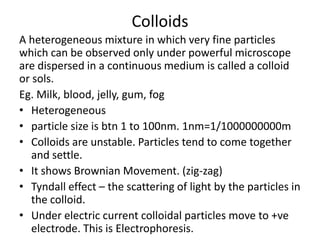 Colloids
A heterogeneous mixture in which very fine particles
which can be observed only under powerful microscope
are dispersed in a continuous medium is called a colloid
or sols.
Eg. Milk, blood, jelly, gum, fog
• Heterogeneous
• particle size is btn 1 to 100nm. 1nm=1/1000000000m
• Colloids are unstable. Particles tend to come together
   and settle.
• It shows Brownian Movement. (zig-zag)
• Tyndall effect – the scattering of light by the particles in
   the colloid.
• Under electric current colloidal particles move to +ve
   electrode. This is Electrophoresis.
 
