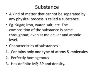 Substance
• A kind of matter that cannot be separated by
  any physical process is called a substance.
• Eg. Sugar, iron, water, salt, etc. The
  composition of the substance is same
  throughout, even at molecular and atomic
  level.
• Characteristics of substances –
1. Contains only one type of atoms & molecules
2. Perfectly homogenous
3. Has definite MP, BP and density.
 